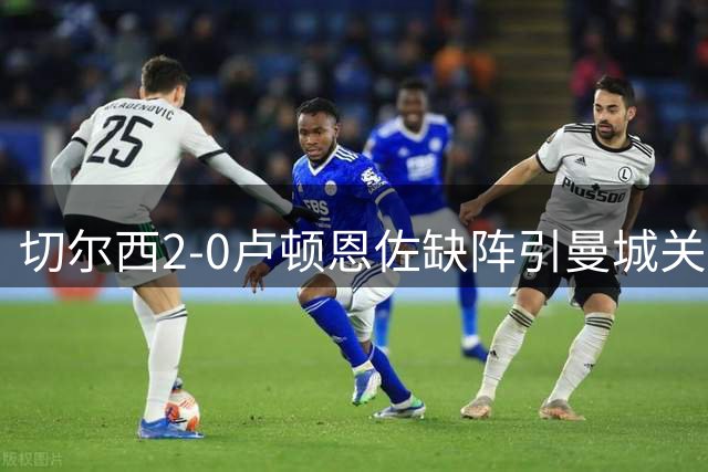 切尔西2-0卢顿恩佐缺阵引曼城关注